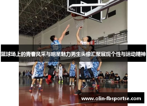 篮球场上的青春风采与明星魅力男生头像汇聚展现个性与运动精神